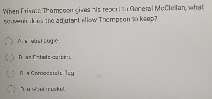 When Private Thompson gives his report to General McClellan, what
souvenir does the adjutant allow Thompson to keep?
A. a rebel bugle
B. an Enfield carbine
C. a Confederate flag
D. a rebel musket