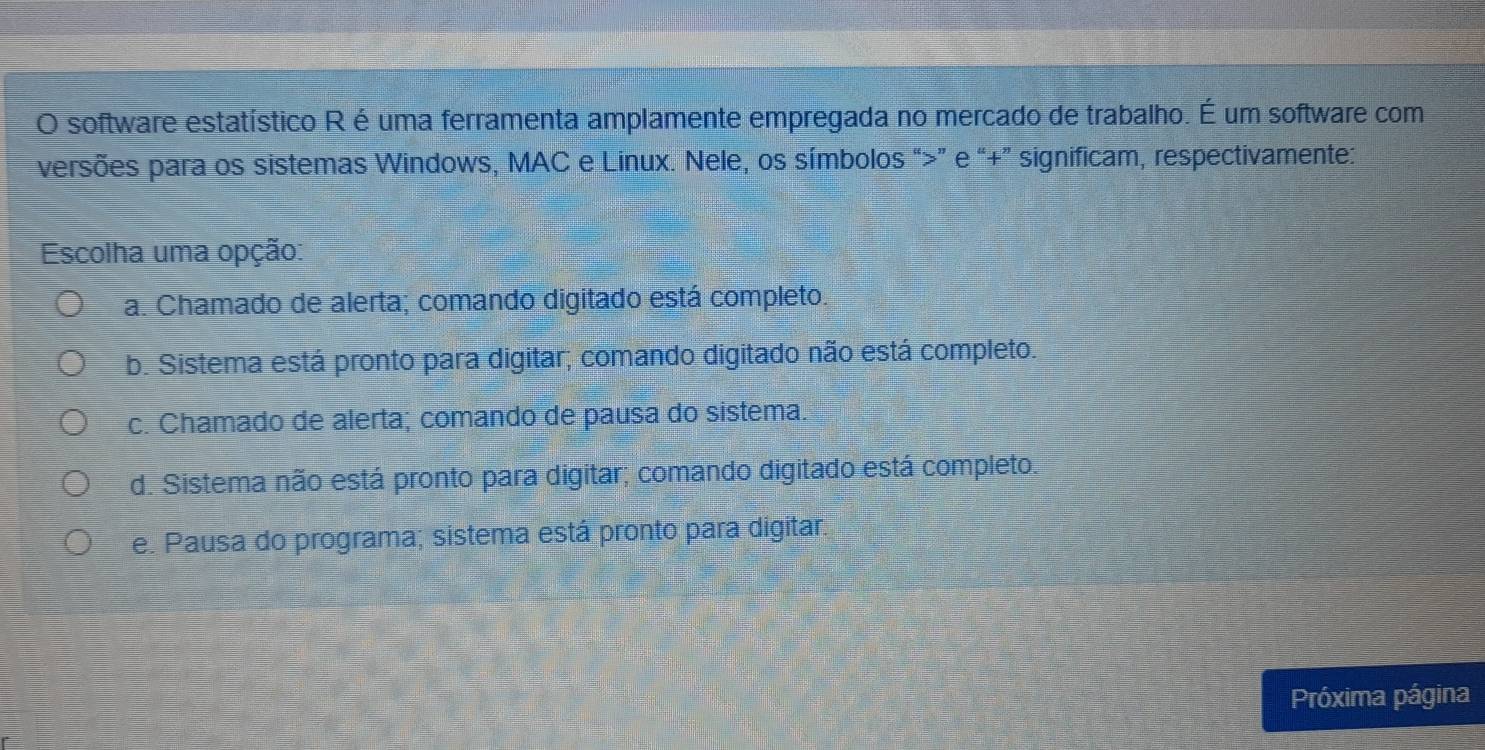 software estatístico R é uma ferramenta amplamente empregada no mercado de trabalho. É um software com
versões para os sistemas Windows, MAC e Linux. Nele, os símbolos “>” e “+” significam, respectivamente:
Escolha uma opção:
a. Chamado de alerta; comando digitado está completo.
b. Sistema está pronto para digitar; comando digitado não está completo.
c. Chamado de alerta; comando de pausa do sistema.
d. Sistema não está pronto para digitar; comando digitado está completo.
e. Pausa do programa; sistema está pronto para digitar.
Próxima página