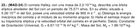 22.- (MAD-24) El cometa Halley, con una masa de 2,2· 10^(14)kg , describe una órbita 
elíptica alrededor del Sol con un periodo de 75.571 años. En su afelio, situado a
5.26· 10^(12)m del Sol, posee una velocidad orbital de 900ms^(-1). a) Obtenga la energía 
mecánica del cometa y el módulo de su momento angular. b) Halle el semieje mayor de 
su trayectoria elíptica y la velocidad orbital del cometa en el perihelio. Datos: Constante 
de Gravitación Universal, G=6.67· 10^(-11)Nm^2kg^(-2); Masa del Sol, M_S=1.99· 10^(30)kg.