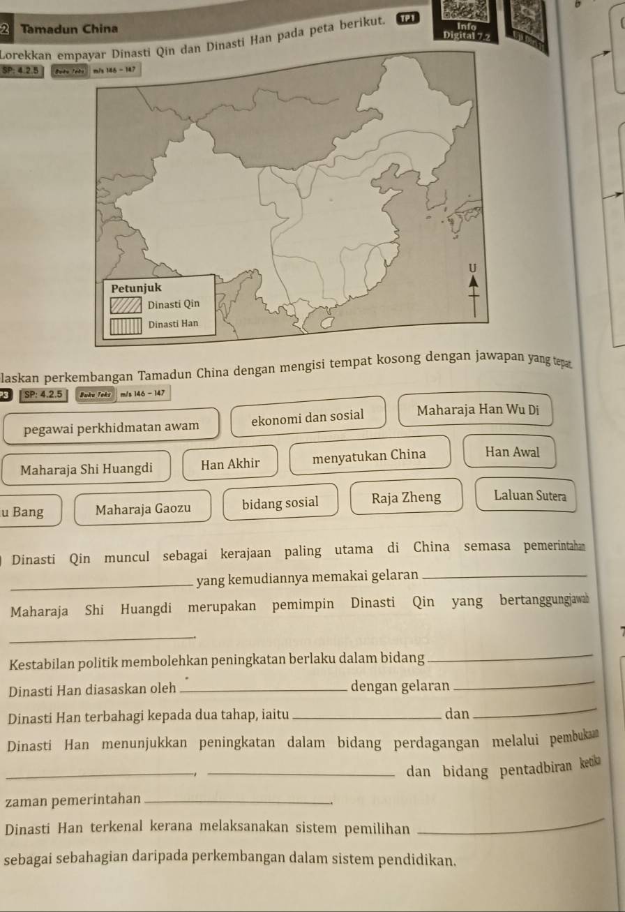 Tamadun China Digital 7 2
Lorekkan emnasti Han pada peta berikut.
SP: 4.2.5 Guto Tekn
laskan perkembangan Tamadun China dengan mengisi tempat kosong dengan jawapan yang tep
3 SP: 4.2.5 Buku Teks m/s 146 - 147
pegawai perkhidmatan awam ekonomi dan sosial Maharaja Han Wu Di
Maharaja Shi Huangdi Han Akhir menyatukan China Han Awal
u Bang Maharaja Gaozu bidang sosial Raja Zheng Laluan Sutera
Dinasti Qin muncul sebagai kerajaan paling utama di China semasa pemerintaha
_yang kemudiannya memakai gelaran_
Maharaja Shi Huangdi merupakan pemimpin Dinasti Qin yang bertanggungjawa
_
Kestabilan politik membolehkan peningkatan berlaku dalam bidang
_
Dinasti Han diasaskan oleh _dengan gelaran
_
Dinasti Han terbahagi kepada dua tahap, iaitu _dan
_
Dinasti Han menunjukkan peningkatan dalam bidang perdagangan melalui pembuka
_
_dan bidang pentadbiran ketika
zaman pemerintahan_
Dinasti Han terkenal kerana melaksanakan sistem pemilihan
_
sebagai sebahagian daripada perkembangan dalam sistem pendidikan.