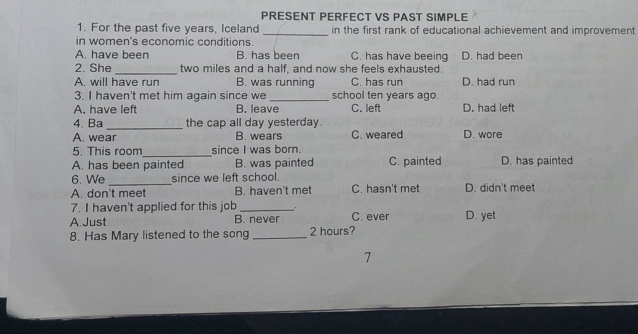 PRESENT PERFECT VS PAST SIMPLE
1. For the past five years, Iceland _in the first rank of educational achievement and improvement
in women's economic conditions.
A. have been B. has been C. has have beeing D. had been
2. She _ two miles and a half, and now she feels exhausted.
A. will have run B. was running C. has run D. had run
3. I haven't met him again since we_ school ten years ago.
A. have left B. leave C. left D. had left
4. Ba _the cap all day yesterday.
A. wear B. wears C. weared D. wore
5. This room_ since I was born.
A. has been painted B. was painted C. painted D. has painted
6. We _since we left school.
A. don't meet B. haven't met C. hasn't met D. didn't meet
7. I haven't applied for this job_ .
A. Just B. never C. ever
D. yet
8. Has Mary listened to the song_ 2 hours?
7