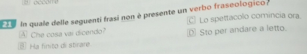 In quale delle seguenti frasi non è presente un verbo fraseologico
C Lo spettacolo comincia ora.
A Che cosa vai dicendo?
D Sto per andare a letto.
⑥ Ha finito di stirare.