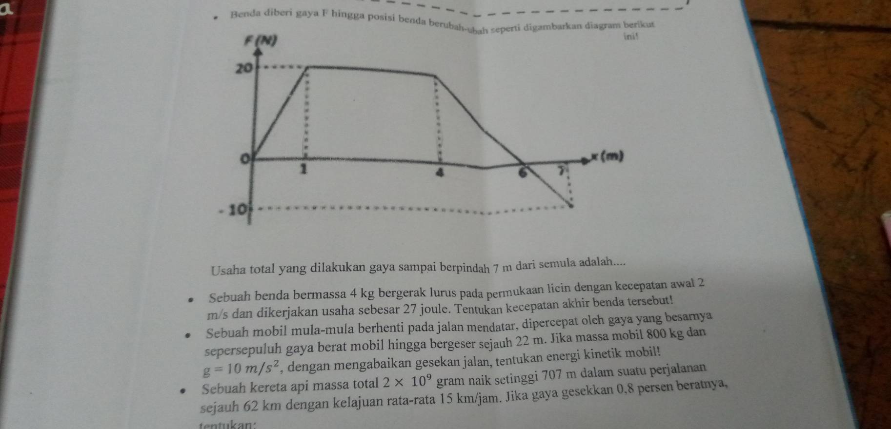 Benda diberi gaya F hingga posisí benda berubah-ubah seperti digambarkan diagram berikut
F (N) ini!
20
(m)
1
4
6 7
- 10
Usaha total yang dilakukan gaya sampai berpindah 7 m dari semula adalah.... 
Sebuah benda bermassa 4 kg bergerak lurus pada permukaan licin dengan kecepatan awal 2
m/s dan dikerjakan usaha sebesar 27 joule. Tentukan kecepatan akhir benda tersebut! 
Sebuah mobil mula-mula berhenti pada jalan mendatar, dipercepat oleh gaya yang besarnya 
sepersepuluh gaya berat mobil hingga bergeser sejauh 22 m. Jika massa mobil 800 kg dan
g=10m/s^2 , dengan mengabaikan gesekan jalan, tentukan energi kinetik mobil! 
Sebuah kereta api massa total 2* 10^9 gram naik setinggi 707 m dalam suatu perjalanan 
sejauh 62 km dengan kelajuan rata-rata 15 km/jam. Jika gaya gesekkan 0,8 persen beratnya, 
tentukan: