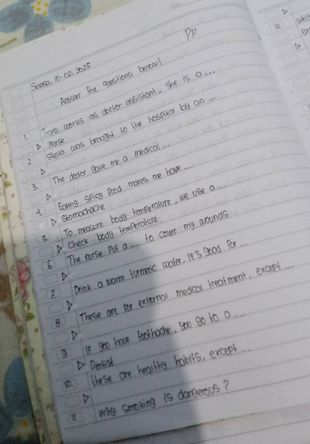 why
12.
PR
oy
Selasa, 10-02- 2025
answer the questions bellow
Tiara works as doctor assistant, She is 0.
stella was brought to the hospital by an.
A Norse
3. The doctor gave me a medical. .
4. Eating spicy Food makes me have. .
△
.To measure body temperature, we use a.
A stomachache
Check body temperature
.The norse Put a. . . . to cover my wounds
Drink a warm turmeric water, It's good For.
D
8. These are for external medical treatment, except. .
g If go0 have foothache, you go to a.
D
D. Denlist
10. these are healthy habits, except. .
11why smoking is dangerous?