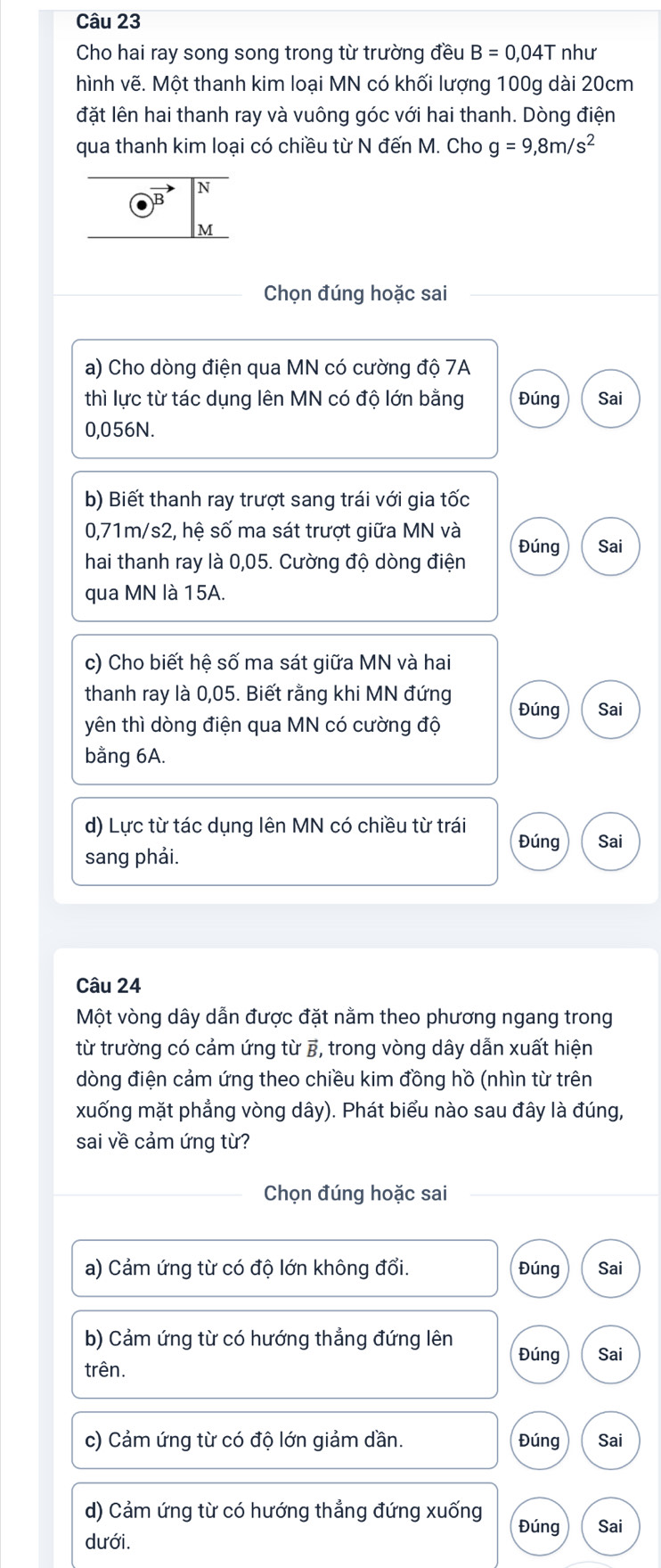 Cho hai ray song song trong từ trường đều B=0,04T như
hình vẽ. Một thanh kim loại MN có khối lượng 100g dài 20cm
đặt lên hai thanh ray và vuông góc với hai thanh. Dòng điện
qua thanh kim loại có chiều từ N đến M. Cho g=9,8m/s^2
Chọn đúng hoặc sai
a) Cho dòng điện qua MN có cường độ 7A
thì lực từ tác dụng lên MN có độ lớn bằng Đúng Sai
0,056N.
b) Biết thanh ray trượt sang trái với gia tốc
0,71m/s2, hệ số ma sát trượt giữa MN và
hai thanh ray là 0,05. Cường độ dòng điện Đúng Sai
qua MN là 15A.
c) Cho biết hệ số ma sát giữa MN và hai
thanh ray là 0,05. Biết rằng khi MN đứng
yên thì dòng điện qua MN có cường độ Đúng Sai
bằng 6A.
d) Lực từ tác dụng lên MN có chiều từ trái Đúng Sai
sang phải.
Câu 24
Một vòng dây dẫn được đặt nằm theo phương ngang trong
từ trường có cảm ứng từ B, trong vòng dây dẫn xuất hiện
dòng điện cảm ứng theo chiều kim đồng hồ (nhìn từ trên
xuống mặt phẳng vòng dây). Phát biểu nào sau đây là đúng,
sai về cảm ứng từ?
Chọn đúng hoặc sai
a) Cảm ứng từ có độ lớn không đổi. Đúng Sai
b) Cảm ứng từ có hướng thẳng đứng lên Đúng Sai
trên.
c) Cảm ứng từ có độ lớn giảm dần. Đúng Sai
d) Cảm ứng từ có hướng thẳng đứng xuống Đúng Sai
dưới.