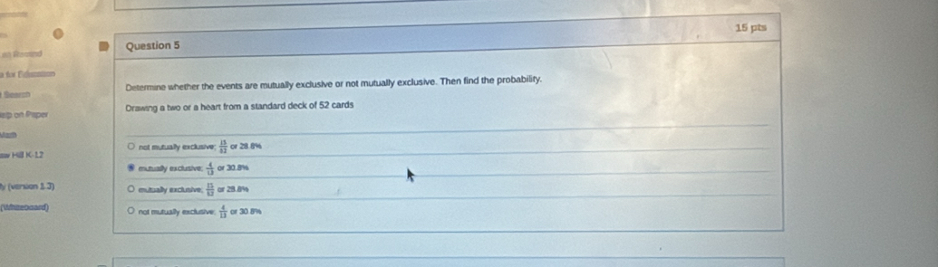on Ramind Question 5
f sson
Determine whether the events are mutually exclusive or not mutually exclusive. Then find the probability.
eip on Paper Drawing a two or a heart from a standard deck of 52 cards
aw Hill K-12 not mutually exclusive;  13/82  or 28.8%
mutuaily exclusive  4/13  or 30.8%
y (verson 1 3) mutually exclusive  13/U  or 28.8%
(Whizeosard) not mutually exclusive  4/13  or 30.8