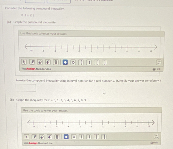 Consider the following compound inequality.
0≤ x≤ 2
(a) Graph the compound inequality. 
Use the tools to enter your answer. 
A 
。 ) 
NC 
to 
WebAssign NumberLine 
Help 
Rewrite the compound inequality using interval notation for a real number x. (Simplify your answer completely.) 
(b) Graph the inequality for x=0,1,2,3,4,5,6,7,8,9. 
Use the tools to enter your answer. 
a 。 
WebAssign NumberLine OHelp