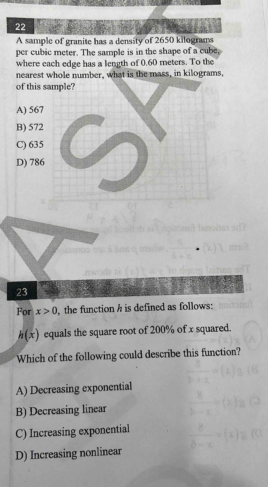 A sample of granite has a density of 2650 kilograms
per cubic meter. The sample is in the shape of a cube,
where each edge has a length of 0.60 meters. To the
nearest whole number, what is the mass, in kilograms,
of this
A) 567
B) 572
C) 635
D) 786
23
For x>0 , the function h is defined as follows:
h(x) equals the square root of 200% of x squared.
Which of the following could describe this function?
A) Decreasing exponential
B) Decreasing linear
C) Increasing exponential
D) Increasing nonlinear