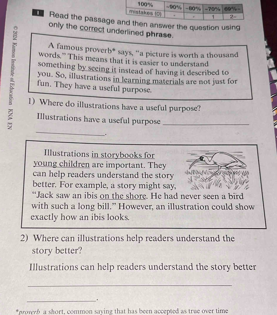 Read the passage answer the question using 
only the correct underlined phrase. 
A famous proverb* says, “a picture is worth a thousand 
words.” This means that it is easier to understand 
something by seeing it instead of having it described to 
you. So, illustrations in learning materials are not just for 
fun. They have a useful purpose. 
1) Where do illustrations have a useful purpose? 
Illustrations have a useful purpose_ 
_ 
_. 
Illustrations in storybooks for 
young children are important. They 
can help readers understand the story 
better. For example, a story might say, 
“Jack saw an ibis on the shore. He had never seen a bird 
with such a long bill.” However, an illustration could show 
exactly how an ibis looks. 
2) Where can illustrations help readers understand the 
story better? 
Illustrations can help readers understand the story better 
_ 
_ 
*proverb a short, common saying that has been accepted as true over time