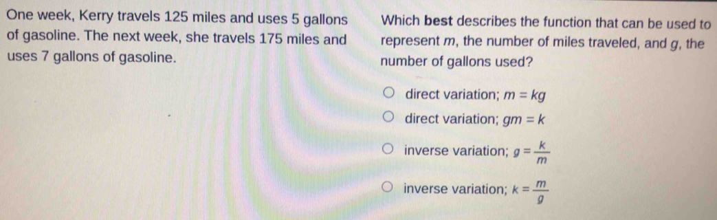 One week, Kerry travels 125 miles and uses 5 gallons Which best describes the function that can be used to
of gasoline. The next week, she travels 175 miles and represent m, the number of miles traveled, and g, the
uses 7 gallons of gasoline. number of gallons used?
direct variation; m=kg
direct variation: gm=k
inverse variation; g= k/m 
inverse variation; k= m/g 