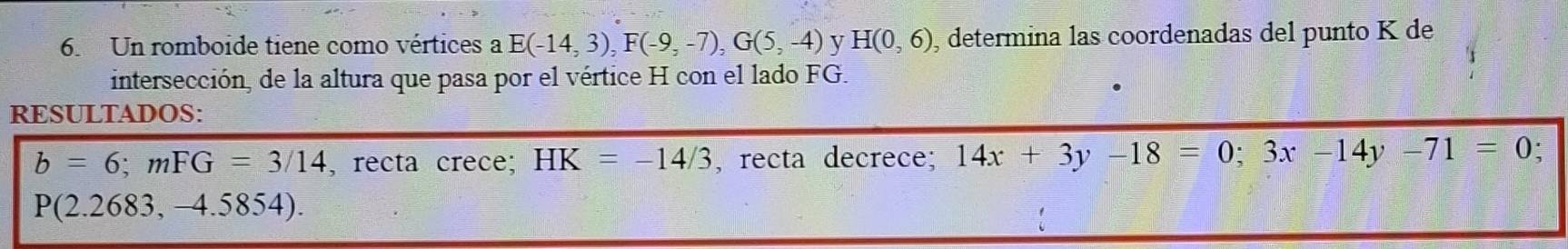 Un romboide tiene como vértices a E(-14,3), F(-9,-7), G(5,-4) y H(0,6) , determina las coordenadas del punto K de 
intersección, de la altura que pasa por el vértice H con el lado FG. 
RESULTADOS:
b=6; mFG=3/14 , recta crece; HK=-14/3 , recta decrece; 14x+3y-18=0; 3x-14y-71=0 I
P(2.2683,-4.5854).