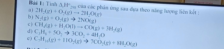 Chủ tịCh Hồ chỉ Minh 
Bài 1: Tính △ _rH°_298 của các phản ứng sau dựa theo năng lượng liên kết : 
a) 2H_2(g)+O_2(g)to 2H_2O(g)
b) N_2(g)+O_2(g)to 2NO(g)
c) CH_4(g)+H_2O(l)to CO(g)+3H_2(g)
d) C_3H_8+5O_2to 3CO_2+4H_2O
e) C_7H_16(g)+11O_2(g)to 7CO_2(g)+8H_2O(g)