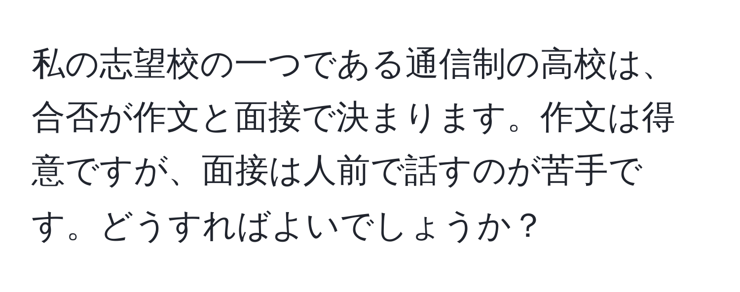 私の志望校の一つである通信制の高校は、合否が作文と面接で決まります。作文は得意ですが、面接は人前で話すのが苦手です。どうすればよいでしょうか？