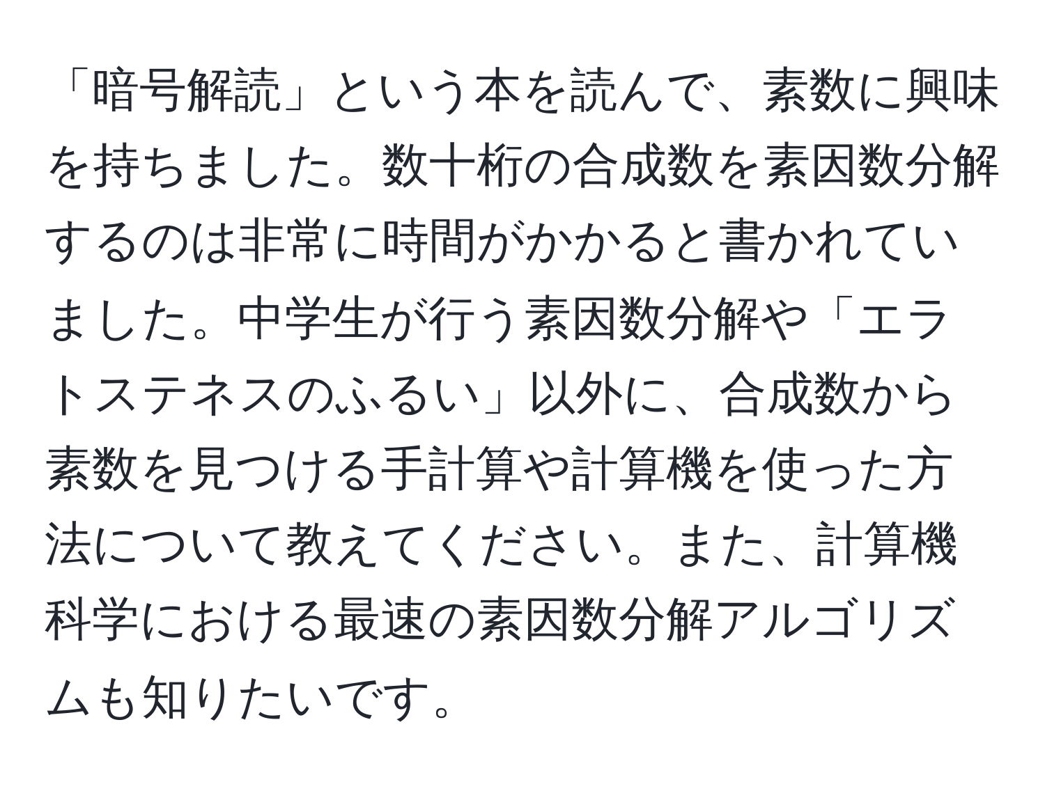 「暗号解読」という本を読んで、素数に興味を持ちました。数十桁の合成数を素因数分解するのは非常に時間がかかると書かれていました。中学生が行う素因数分解や「エラトステネスのふるい」以外に、合成数から素数を見つける手計算や計算機を使った方法について教えてください。また、計算機科学における最速の素因数分解アルゴリズムも知りたいです。