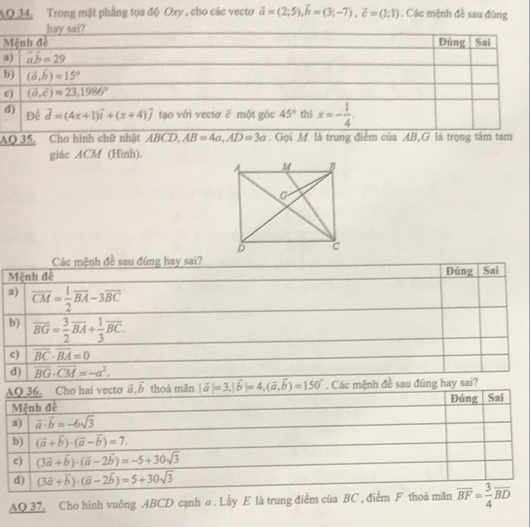 AO 34, Trong mặt phẳng tọa độ Oxy , cho các vectơ vector a=(2;5),vector b=(3;-7),vector c=(1;1). Các mệnh đề sau đúng
a
b
c
AQ 35, Cho hình chữ nhật ABCD,AB=4a,AD=3a Gọi M là trung điểm của AB,G là trọng tâm tam
giác ACM (Hình).
Các mệnh đề sau đúng hay sai?
Mệnh đề Đúng Sai
a) overline CM= 1/2 overline BA-3overline BC
b) vector BG= 3/2 vector BA+ 1/3 vector BC.
c) overline BC· overline BA=0
d) overline BG· overline CM=-a^2.
|vector a|=3,|vector b|=4,(vector a,vector b)=150°. Các mệnh đề sau đúng hay sai?
AQ 37. Cho hình vuông ABCD cạnh a . Lấy E là trung điểm của BC , điểm F thoả m