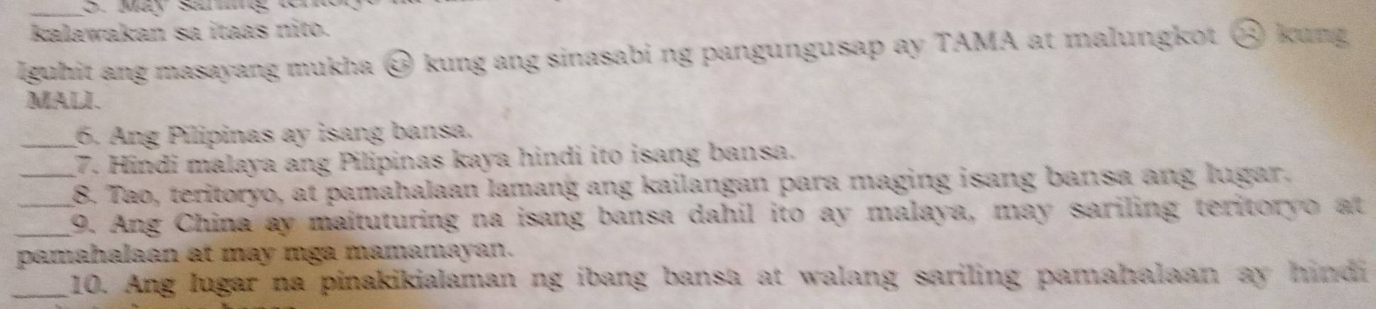 kalawakan sa itaas nito. 
lguhit ang masayang mukha @ kung ang sinasabi ng pangungusap ay TAMA at malungkot ⑧ 1 Boung 
MALI. 
_6. Ang Pilipinas ay isang bansa. 
7. Hindi malaya ang Pilipinas kaya hindi ito isang bansa. 
_8. Tao, teritoryo, at pamahalaan lamang ang kailangan para maging isang bansa ang lugar. 
_9. Ang China ay maituturing na isang bansa dahil ito ay malaya, may sariling teritoryo at 
pamahalaan at may mga mamamayan. 
_10. Ang lugar na pinakikialaman ng ibang bansa at walang sariling pamahalaan ay hindi