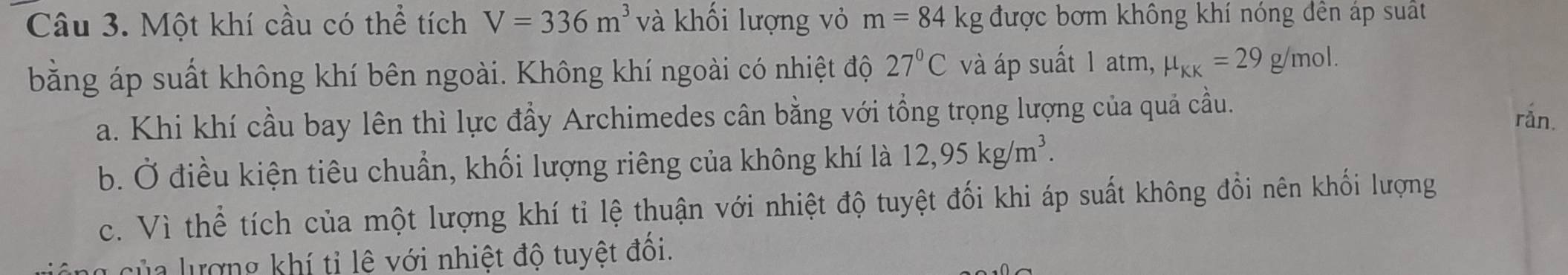 Một khí cầu có thể tích V=336m^3 và khối lượng vỏ m=84kg được bơm không khí nóng đền áp suất
bằng áp suất không khí bên ngoài. Không khí ngoài có nhiệt độ 27°C và áp suất 1 atm, mu _KK=29g/mol.
a. Khi khí cầu bay lên thì lực đầy Archimedes cân bằng với tổng trọng lượng của quả cầu.
rån.
b. Ở điều kiện tiêu chuẩn, khối lượng riêng của không khí là 12, 95kg/m^3.
c. Vì thể tích của một lượng khí tỉ lệ thuận với nhiệt độ tuyệt đối khi áp suất không đổi nên khối lượng
T c ủ a lượng khí tỉ lệ với nhiệt độ tuyệt đồi.