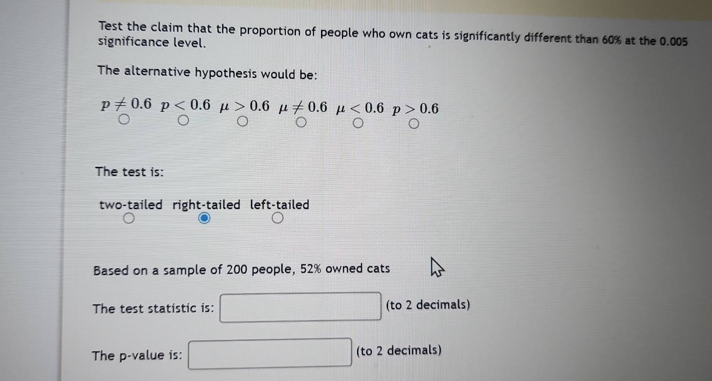Test the claim that the proportion of people who own cats is significantly different than 60% at the 0.005
significance level.
The alternative hypothesis would be:
v!= 0.6p<0.6mu >0.6mu != 0.6mu <0.6p>0.6
The test is:
two-tailed right-tailed left-tailed
Based on a sample of 200 people, 52% owned cats
The test statistic is: (to 2 decimals)
The p -value is: (to 2 decimals)
frac □ 