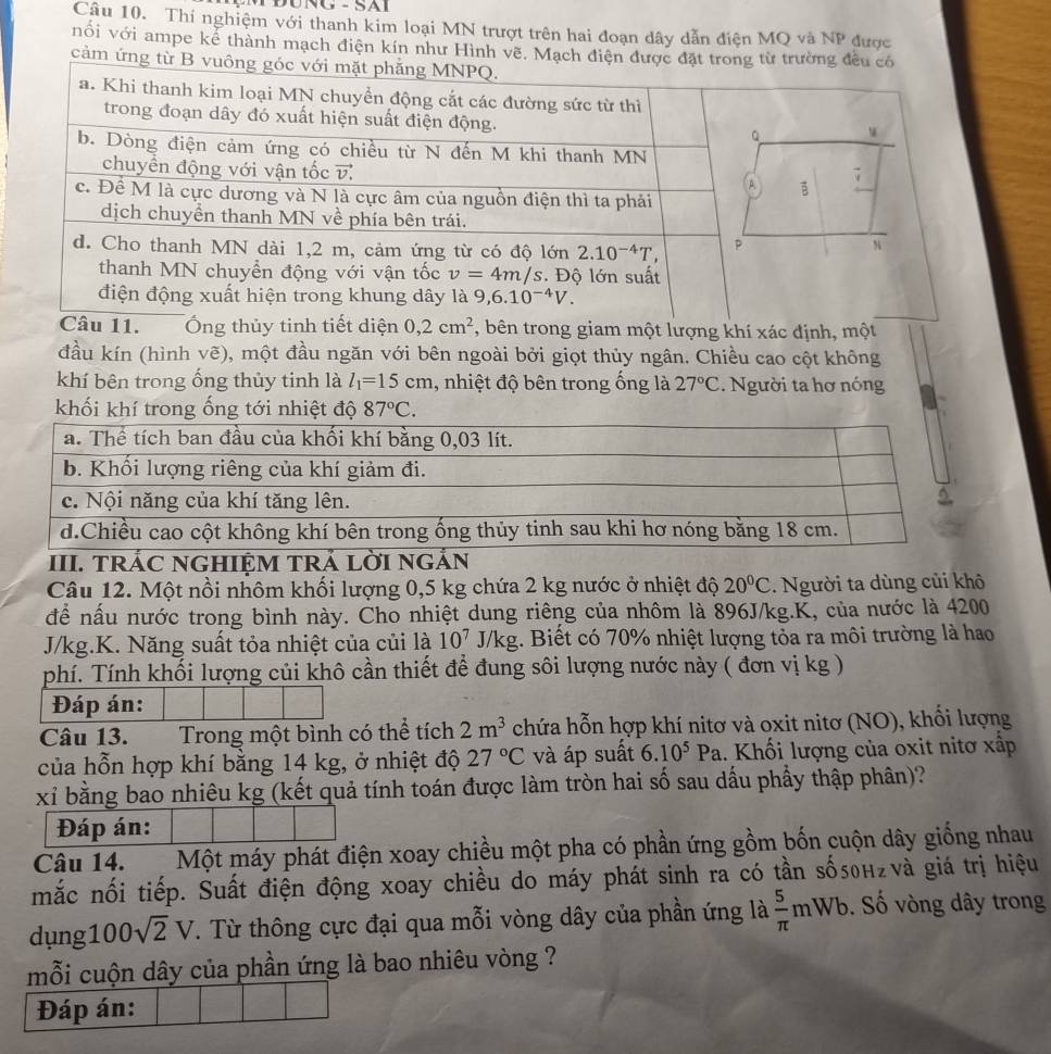 ĐÜnG -SAL
Câu 10. Thí nghiệm với thanh kim loại MN trượt trên hai đoạn dây dẫn điện MQ và NP được
nổi với ampe kể thành mạch điện kín như Hình vẽ. Mạch điện đ
cảm ứng
Câu 11. Ông thủy tinh tiết diện 0,2cm^2 , bên trong giam một lượng khí xác định, một
đầu kín (hình vẽ), một đầu ngăn với bên ngoài bởi giọt thủy ngân. Chiều cao cột không
khí bên trong ống thủy tinh là l_1=15cm , nhiệt độ bên trong ống là 27°C. Người ta hơ nóng
khối khí trong ống tới nhiệt độ 87°C.
III. TRÁC NGHIỆM TRÁ LờI nGắN
Câu 12. Một nồi nhôm khối lượng 0,5 kg chứa 2 kg nước ở nhiệt độ 20°C. Người ta dùng củi khô
để nấu nước trong bình này. Cho nhiệt dung riêng của nhôm là 896J/kg.K, của nước là 4200
J/kg.K. Năng suất tỏa nhiệt của củi là 10^7J/kg 1. Biết có 70% nhiệt lượng tỏa ra môi trường là hao
phí. Tính khối lượng củi khô cần thiết để đung sôi lượng nước này ( đơn vị kg )
Đáp án:
Câu 13. Trong một bình có thể tích 2m^3 chứa hỗn hợp khí nitơ và oxit nitơ (NO), khổi lượng
của hỗn hợp khí bằng 14 kg, ở nhiệt độ 27°C và áp suất 6.10^5Pa.. Khối lượng của oxit nitơ xấp
xỉ bằng bao nhiêu kg (kết quả tính toán được làm tròn hai số sau dấu phầy thập phân)?
Đáp án:
Câu 14. Một máy phát điện xoay chiều một pha có phần ứng gồm bốn cuộn dây giống nhau
mắc nối tiếp. Suất điện động xoay chiều do máy phát sinh ra có tần số5θн₂νà giá trị hiệu
dụng 100sqrt(2)V. Từ thông cực đại qua mỗi vòng dây của phần ứng là  5/π  mWb. Số vòng dây trong
mỗi cuộn dây của phần ứng là bao nhiêu vòng ?
Đáp án: