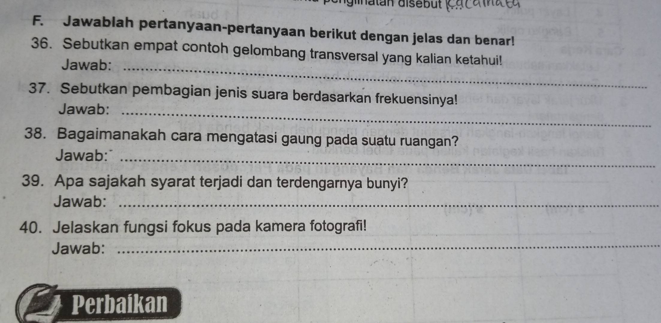 glinatan disebüt 
F. Jawablah pertanyaan-pertanyaan berikut dengan jelas dan benar! 
36. Sebutkan empat contoh gelombang transversal yang kalian ketahui! 
Jawab:_ 
37. Sebutkan pembagian jenis suara berdasarkan frekuensinya! 
Jawab:_ 
38. Bagaimanakah cara mengatasi gaung pada suatu ruangan? 
Jawab:_ 
39. Apa sajakah syarat terjadi dan terdengarnya bunyi? 
Jawab:_ 
40. Jelaskan fungsi fokus pada kamera fotografi!_ 
Jawab: 
_ 
Perbaikan