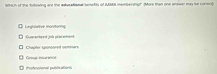 Which of the following are the educatIonal benefits of AAMA membership? (More than one answer may be correct)
Legislative monitoring
Guaranteed job placement
Chapter sponsored seminars
Group insurance
Professional publications