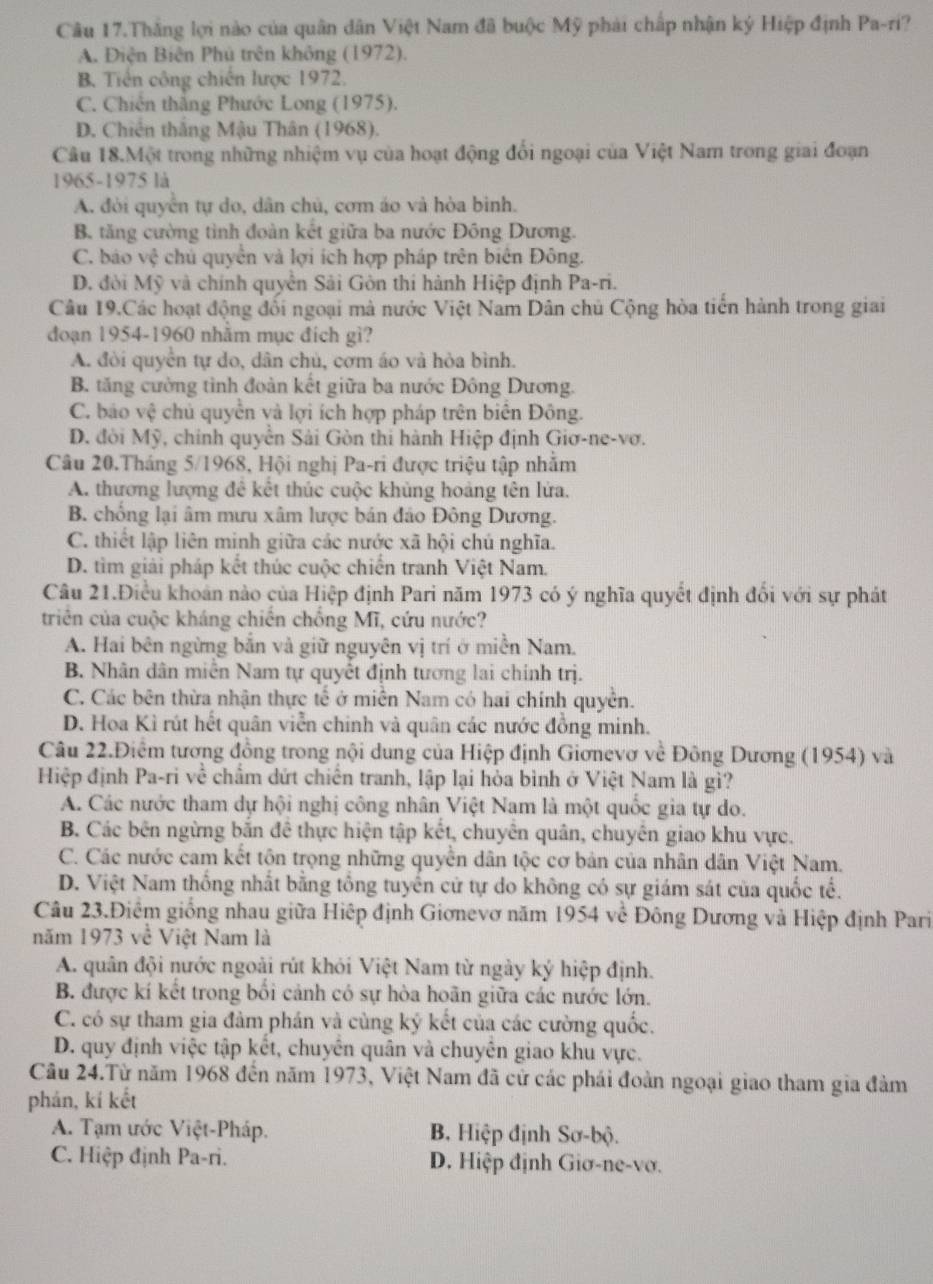 Câu 17.Thắng lợi nào của quân dân Việt Nam đã buộc Mỹ phải chấp nhận ký Hiệp định Pa-ri?
A. Điện Biên Phú trên không (1972).
B. Tiền công chiến lược 1972.
C. Chiến thắng Phước Long (1975).
D. Chiến thắng Mậu Thân (1968).
Câu 18.Một trong những nhiệm vụ của hoạt động đổi ngoại của Việt Nam trong giai đoạn
1965-1975 là
A. đòi quyển tự do, dân chủ, cơm áo và hòa bình.
B tăng cường tình đoàn kết giữa ba nước Đông Dương.
C. báo vệ chủ quyền và lợi ích hợp pháp trên biên Đông.
D. đời Mỹ và chính quyên Sải Gòn thi hành Hiệp định Pa-ri.
Câu 19.Các hoạt động đổi ngoại mà nước Việt Nam Dân chủ Cộng hòa tiền hành trong giai
đoạn 1954-1960 nhăm mục đích gì?
A. đòi quyển tự do, dân chủ, cơm áo và hòa bình.
B. tăng cường tình đoàn kết giữa ba nước Đông Dương.
C. báo vệ chủ quyển và lợi ích hợp pháp trên biên Đông.
D. đòi Mỹ, chính quyển Sải Gòn thi hành Hiệp định Giơ-ne-vơ.
Câu 20.Tháng 5/1968, Hội nghị Pa-ri được triệu tập nhằm
A. thương lượng đê kết thúc cuộc khủng hoàng tên lửa.
B. chồng lại âm mưu xâm lược bán đảo Đông Dương.
C. thiết lập liên minh giữa các nước xã hội chú nghĩa.
D. tìm giải pháp kết thúc cuộc chiến tranh Việt Nam.
Câu 21.Điều khoán nào của Hiệp định Pari năm 1973 có ý nghĩa quyết định đổi với sự phát
triên của cuộc kháng chiến chồng Mĩ, cứu nước?
A. Hai bên ngừng bắn và giữ nguyên vị trí ở miền Nam.
B. Nhân dân miễn Nam tự quyết định tương lai chính trị.
C. Các bên thừa nhận thực tế ở miền Nam có hai chính quyền.
D. Hoa Kì rút hết quân viễn chinh và quân các nước đồng minh.
Câu 22.Điểm tương đồng trong nội dung của Hiệp định Giơnevơ về Đông Dương (1954) và
Hiệp định Pa-ri về chẩm dứt chiến tranh, lập lại hòa bình ở Việt Nam là gì?
A. Các nước tham dự hội nghị công nhân Việt Nam là một quốc gia tự do.
B. Các bên ngừng bắn đề thực hiện tập kết, chuyên quân, chuyên giao khu vực.
C. Các nước cam kết tộn trọng những quyền dân tộc cơ bản của nhân dân Việt Nam.
D. Việt Nam thống nhất bằng tổng tuyển cử tự do không có sự giám sát của quốc tế.
Câu 23.Điểm giống nhau giữa Hiệp định Giơnevơ năm 1954 về Đông Dương và Hiệp định Pari
năm 1973 về Việt Nam là
A. quân đội nước ngoài rút khỏi Việt Nam từ ngày ký hiệp định.
B. được kí kết trong bối cảnh có sự hòa hoãn giữa các nước lớn.
C. có sự tham gia đảm phán và cùng ký kết của các cường quốc.
D. quy định việc tập kết, chuyên quân và chuyên giao khu vực.
Câu 24.Từ năm 1968 đến năm 1973, Việt Nam đã cử các phái đoàn ngoại giao tham gia đảm
phán, kí kết
A. Tạm ước Việt-Pháp. B. Hiệp định Sơ-bộ.
C. Hiệp định Pa-ri. D. Hiệp định Giơ-ne-vơ.