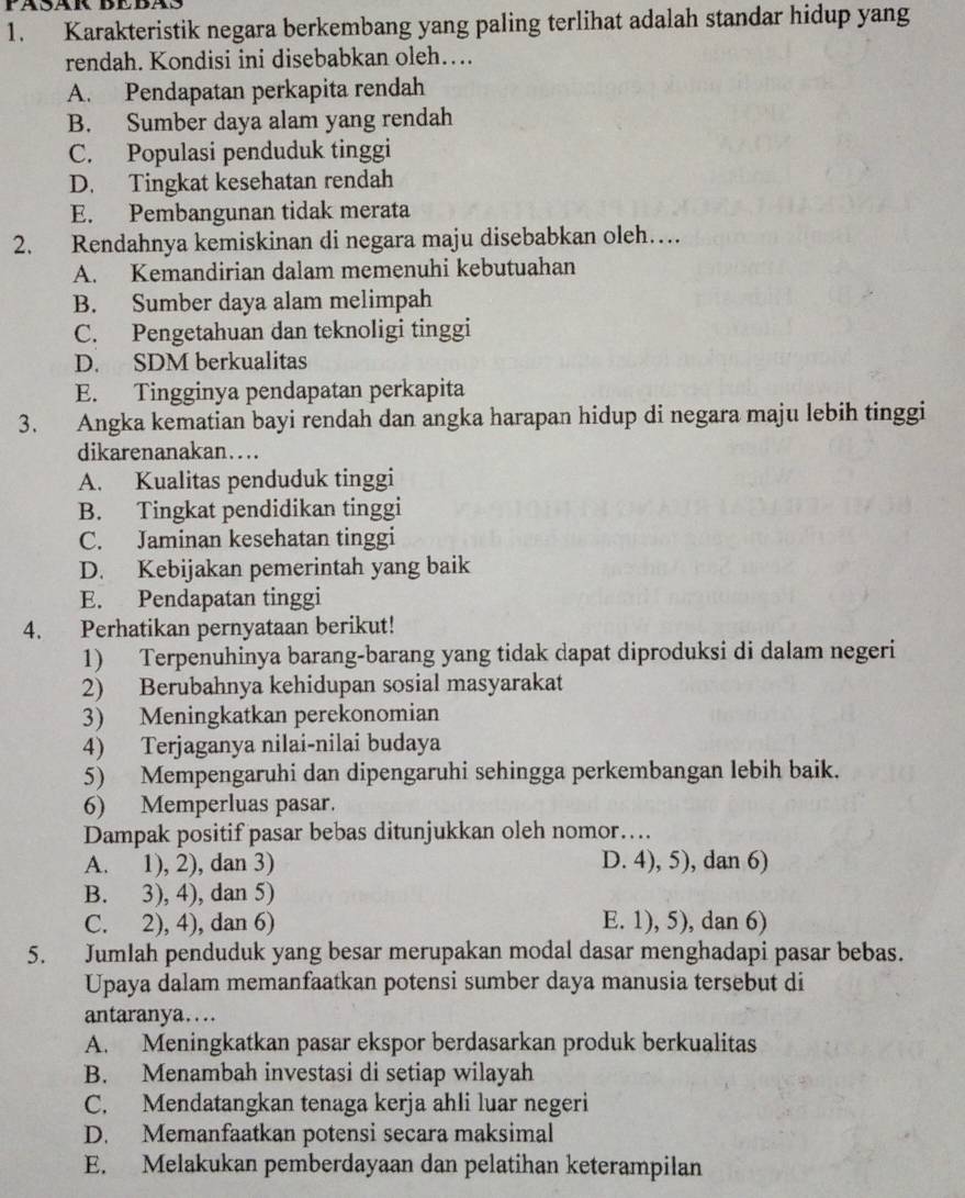 FASäK BEBAS
1. Karakteristik negara berkembang yang paling terlihat adalah standar hidup yang
rendah. Kondisi ini disebabkan oleh….
A. Pendapatan perkapita rendah
B. Sumber daya alam yang rendah
C. Populasi penduduk tinggi
D. Tingkat kesehatan rendah
E. Pembangunan tidak merata
2. Rendahnya kemiskinan di negara maju disebabkan oleh…
A. Kemandirian dalam memenuhi kebutuahan
B. Sumber daya alam melimpah
C. Pengetahuan dan teknoligi tinggi
D. SDM berkualitas
E. Tingginya pendapatan perkapita
3. Angka kematian bayi rendah dan angka harapan hidup di negara maju lebih tinggi
dikarenanakan….
A. Kualitas penduduk tinggi
B. Tingkat pendidikan tinggi
C. Jaminan kesehatan tinggi
D. Kebijakan pemerintah yang baik
E. Pendapatan tinggi
4. Perhatikan pernyataan berikut!
1) Terpenuhinya barang-barang yang tidak dapat diproduksi di dalam negeri
2) Berubahnya kehidupan sosial masyarakat
3) Meningkatkan perekonomian
4) Terjaganya nilai-nilai budaya
5) Mempengaruhi dan dipengaruhi sehingga perkembangan lebih baik.
6) Memperluas pasar.
Dampak positif pasar bebas ditunjukkan oleh nomor….
A. 1), 2), dan 3) D. 4), 5), dan 6)
B. 3), 4), dan 5)
C. 2), 4), dan 6) E. 1), 5), dan 6)
5. Jumlah penduduk yang besar merupakan modal dasar menghadapi pasar bebas.
Upaya dalam memanfaatkan potensi sumber daya manusia tersebut di
antaranya…..
A. Meningkatkan pasar ekspor berdasarkan produk berkualitas
B. Menambah investasi di setiap wilayah
C. Mendatangkan tenaga kerja ahli luar negeri
D. Memanfaatkan potensi secara maksimal
E. Melakukan pemberdayaan dan pelatihan keterampilan