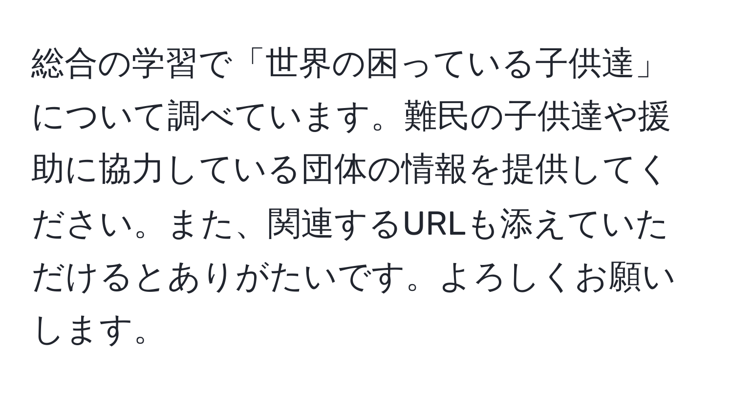 総合の学習で「世界の困っている子供達」について調べています。難民の子供達や援助に協力している団体の情報を提供してください。また、関連するURLも添えていただけるとありがたいです。よろしくお願いします。