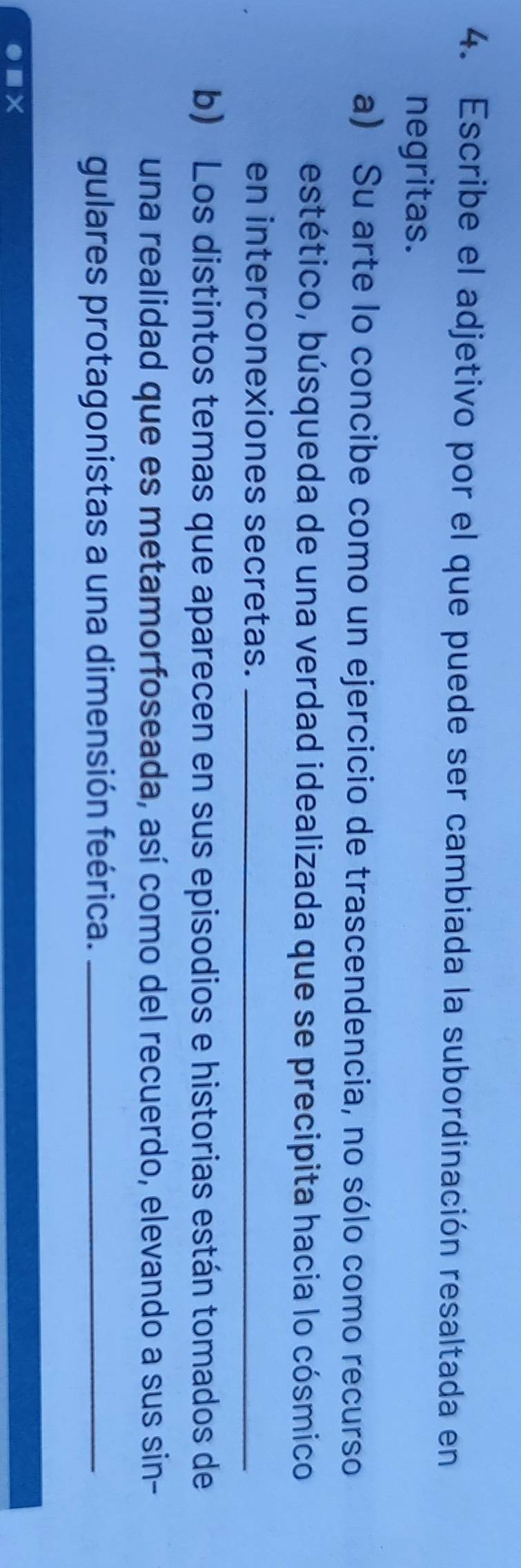 Escribe el adjetivo por el que puede ser cambiada la subordinación resaltada en 
negritas. 
a) Su arte lo concibe como un ejercicio de trascendencia, no sólo como recurso 
bestético, búsqueda de una verdad idealizada que se precipita hacia lo cósmico 
en interconexiones secretas._ 
b) Los distintos temas que aparecen en sus episodios e historias están tomados de 
una realidad que es metamorfoseada, así como del recuerdo, elevando a sus sin- 
gulares protagonistas a una dimensión feérica._