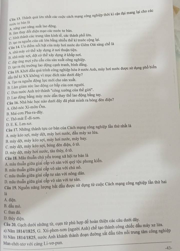 Cầu 13. Thành quả lớn nhất các cuộc cách mạng công nghiệp thời kì cận đại mang lại cho các
nước tư bản là
A. nâng cao năng suất lao động,
B. làm thay đổi diện mạo các nước tư bản.
C. hình thành các trung tâm kinh tế, các thành phố lớn.
D. tạo ra nguồn của cải lớn bằng nhiều thế ki trước cộng lại.
Cầu 14. Ưu điểm nổi bật của máy hơi nước do Giêm Oát sáng chế là
A. nhà máy có thể xây dựng ở nơi thuận tiện.
B. nhà máy sợi, dệt có thể xây dựng ở khắp nơi.
C. đáp ứng mọi yêu cầu của sản xuất công nghiệp.
D. tạo ra thị trường lao động cạnh tranh, bình đẳng.
Cầu 15. Khởi đầu quá trình công nghiệp hóa ở nước Anh, máy hơi nước được sử dụng phổ biến
đầu thế kí XX không vì mục đích nào dưới đây?
A. Tạo ra nguồn động lực mới cho sản xuất.
B. Làm giảm sức lao động cơ bắp của con người.
C. Đưa nước Anh trở thành "công xưởng của thế giới".
D. Lao động bằng máy móc dần thay thể lao động bằng tay.
Câu 16. Nhà bác học nào dưới đây đã phát minh ra bóng đèn điện?
A. Ghê-nóc Xi-môn Ôm.
B. Mai-cơn Pha-ra-đây.
C. Thô-mát Ê-đi-xơn.
D. E. K. Len-xσ.
Câu 17. Những thành tựu cơ bản của Cách mạng công nghiệp lần thứ nhất là
A. máy kéo sợi, máy dệt, máy hơi nước, đầu máy xe lửa.
B. máy dệt, máy kéo sợi, máy hơi nước, máy bay.
C. máy dệt, máy kéo sợi, bóng đèn điện, ô tô.
D. máy dệt, máy hơi nước, tàu thủy, ô tô.
Câu 18. Mâu thuẫn chủ yếu trong xã hội tư bản là
A. mâu thuẫn giữa giai cấp vô sản với quý tộc phong kiến.
B. mâu thuẫn giữa giai cấp vô sản với chủ nô.
C. mâu thuẫn giữa giai cấp tư sản với nông dân.
D. mâu thuẫn giữa giai cấp vô sản với tư sản.
Câu 19. Nguồn năng lượng bắt đầu được sử dụng từ cuộc Cách mạng công nghiệp lần thứ hai
là
A. điện.
B. dầu mỏ.
C. than đá.
D. thủy điện.
Câu 20. Gạch dưới những từ, cụm từ phù hợp để hoàn thiện các câu dưới đây.
a) Năm 1814/1825, G. Xti-phen-xơn (người Anh) chế tạo thành công chiếc đầu máy xe lửa.
b) Năm 1814/1825, nước Anh khánh thành đoạn đường sắt đầu tiên nổi trung tâm công nghiệp
Man-chét-xtơ với cảng Li-vơ-pun.
-43-