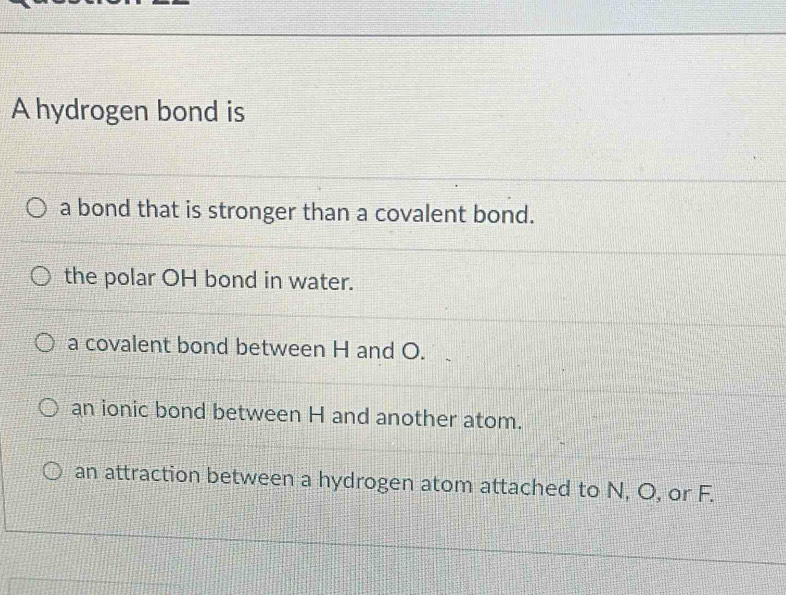 A hydrogen bond is
a bond that is stronger than a covalent bond.
the polar OH bond in water.
a covalent bond between H and O.
an ionic bond between H and another atom.
an attraction between a hydrogen atom attached to N, O, or F.