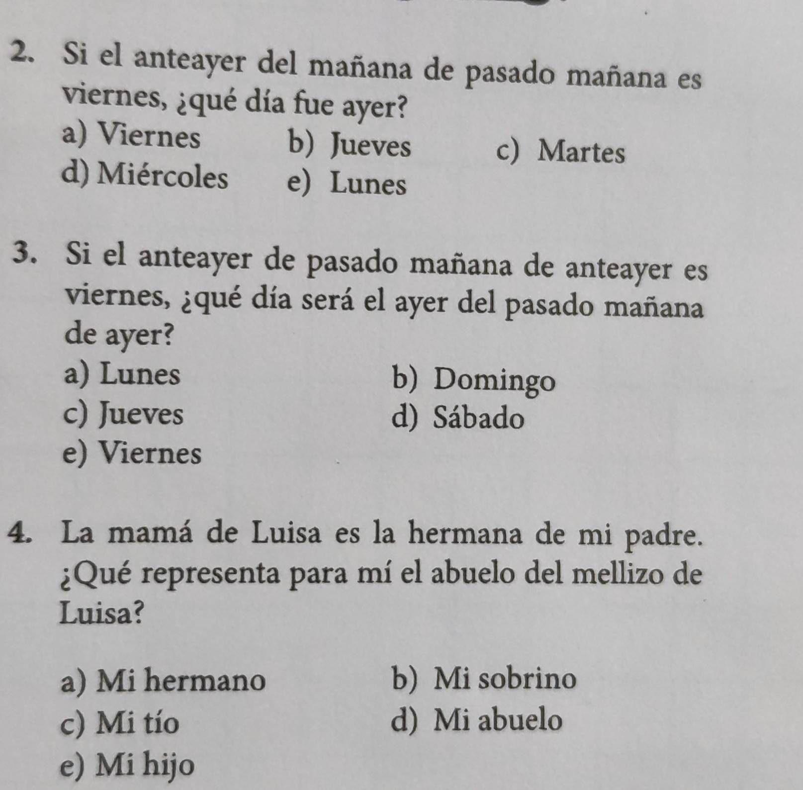 Si el anteayer del mañana de pasado mañana es
viernes, ¿qué día fue ayer?
a) Viernes b) Jueves c) Martes
d) Miércoles e) Lunes
3. Si el anteayer de pasado mañana de anteayer es
viernes, ¿qué día será el ayer del pasado mañana
de ayer?
a) Lunes b) Domingo
c) Jueves d) Sábado
e) Viernes
4. La mamá de Luisa es la hermana de mi padre.
¿Qué representa para mí el abuelo del mellizo de
Luisa?
a) Mi hermano b) Mi sobrino
c) Mi tío d) Mi abuelo
e) Mi hijo