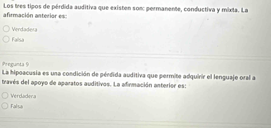 Los tres tipos de pérdida auditiva que existen son: permanente, conductiva y mixta. La
afirmación anterior es:
Verdadera
Falsa
Pregunta 9
La hipoacusia es una condición de pérdida auditiva que permite adquirir el lenguaje oral a
través del apoyo de aparatos auditivos. La afirmación anterior es:
Verdadera
Falsa