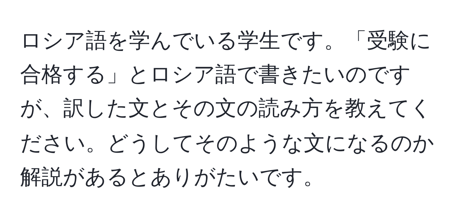 ロシア語を学んでいる学生です。「受験に合格する」とロシア語で書きたいのですが、訳した文とその文の読み方を教えてください。どうしてそのような文になるのか解説があるとありがたいです。