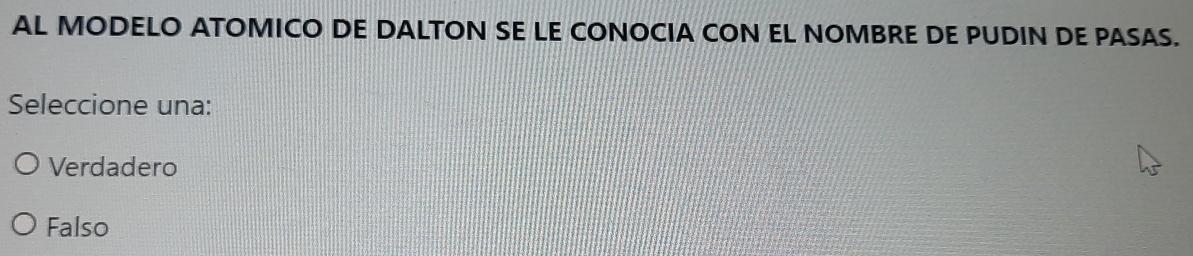 AL MODELO ATOMICO DE DALTON SE LE CONOCIA CON EL NOMBRE DE PUDIN DE PASAS.
Seleccione una:
Verdadero
Falso