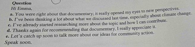 Question
Hi Emma,
a. You were right about that documentary; it really opened my eyes to new perspectives
b. I've been thinking a lot about what we discussed last time, especially about climate change.
c. I've already started researching more about the topic and how I can contribute.
d. Thanks again for recommending that documentary, I really appreciate it.
e. Let’s catch up soon to talk more about our ideas for community action.
Speak soon,