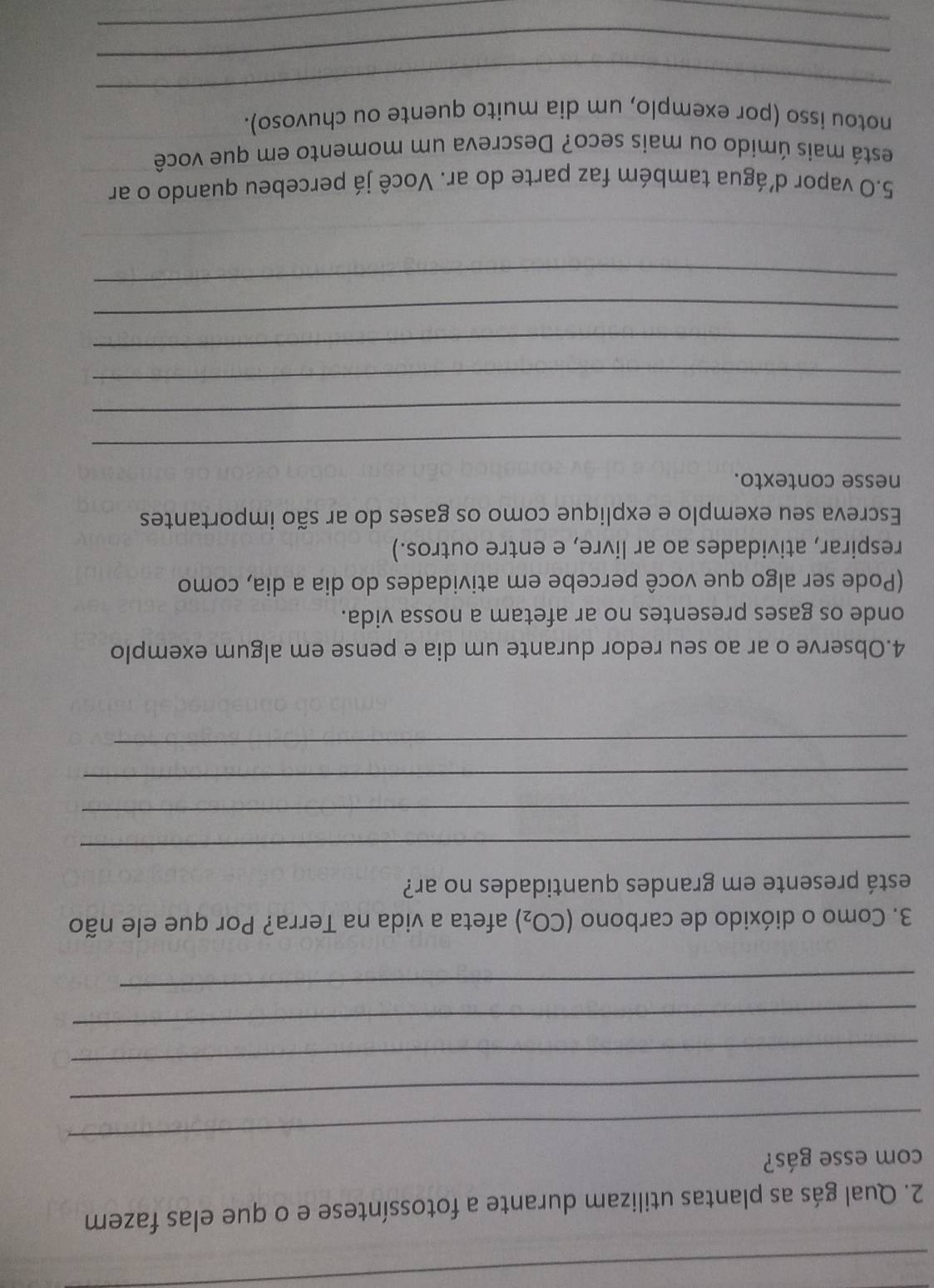 Qual gás as plantas utilizam durante a fotossíntese e o que elas fazem 
_ 
com esse gás? 
_ 
_ 
_ 
_ 
3. Como o dióxido de carbono (CO_2) afeta a vida na Terra? Por que ele não 
está presente em grandes quantidades no ar? 
_ 
_ 
_ 
_ 
4.Observe o ar ao seu redor durante um dia e pense em algum exemplo 
onde os gases presentes no ar afetam a nossa vida. 
(Pode ser algo que você percebe em atividades do dia a dia, como 
respirar, atividades ao ar livre, e entre outros.) 
Escreva seu exemplo e explique como os gases do ar são importantes 
nesse contexto. 
_ 
_ 
_ 
_ 
_ 
_ 
5.O vapor d'água também faz parte do ar. Você já percebeu quando o ar 
está mais úmido ou mais seco? Descreva um momento em que você 
_ 
notou isso (por exemplo, um dia muito quente ou chuvoso). 
_ 
_ 
_