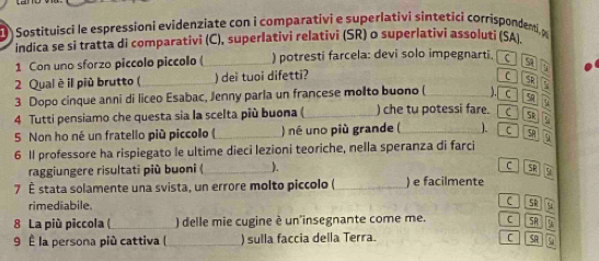 Sostituisci le espressioni evidenziate con i comparativi e superlativi sintetici corrispondenti, 
indica se si tratta di comparativi (C), superlativi relativi (SR) o superlativi assoluti (SA
1 Con uno sforzo piccolo piccolo (_ ) potresti farcela: devi solo impegnarti. c S4
2 Qual è il più brutto (_ )dei tuoi difetti?
SR
5 
3 Dopo cinque anni di liceo Esabac, Jenny parla un francese molto buono (_ C S y 
4 Tutti pensiamo che questa sia la scelta più buona ( _) che tu potessi fare. C SR t_2
5 Non ho né un fratello più piccolo ( ) né uno più grande ( _). C SH
6 1l professore ha rispiegato le ultime dieci lezioni teoriche, nella speranza di farci overline 9
raggiungere risultati più buoni (_ ).
C
7 É stata solamente una svista, un errore molto piccolo ( _) e facilmente
rimediabile. C SR
8 La più piccola (_ ) delle mie cugine è un'insegnante come me. C SR 3
9 È la persona più cattiva (_ ) sulla faccia della Terra. C SR C