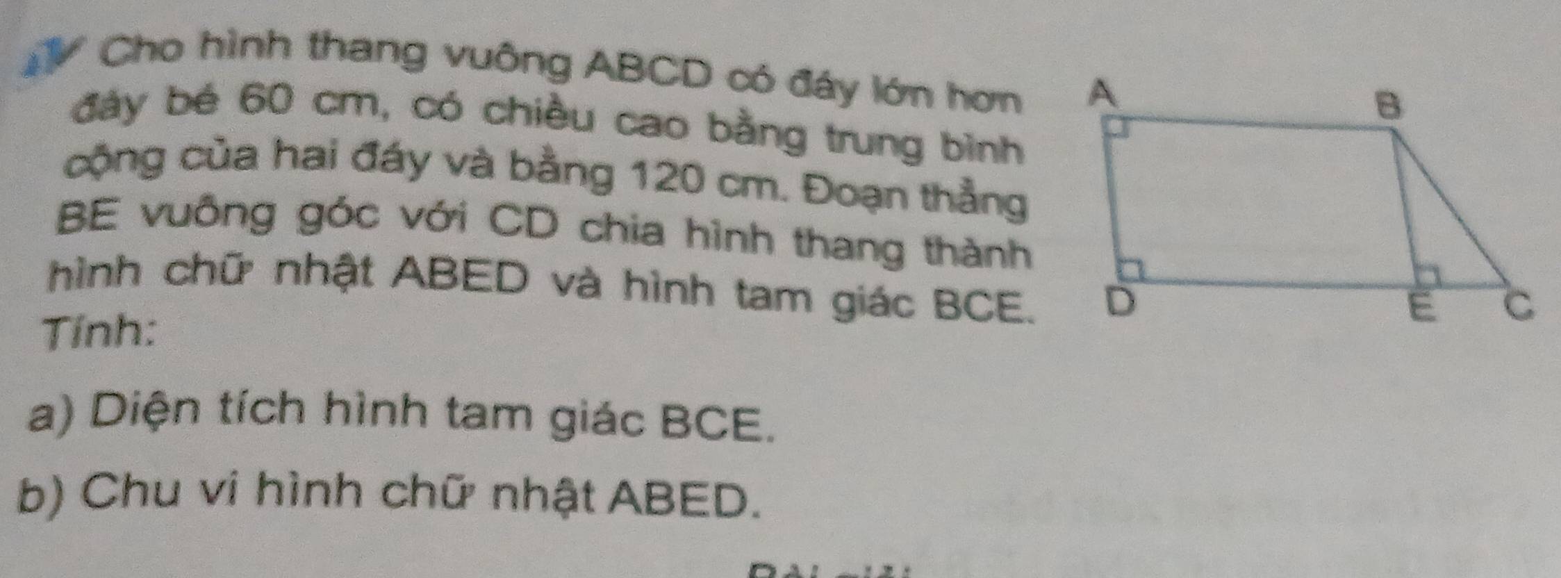 Cho hình thang vuông ABCD có đáy lớn hơn 
đáy bé 60 cm, có chiều cao bằng trung bình 
cộng của hai đáy và bằng 120 cm. Đoạn thẳng 
BE vuông góc với CD chia hình thang thành 
hình chữ nhật ABED và hình tam giác BCE. 
Tính: 
a) Diện tích hình tam giác BCE. 
b) Chu vi hình chữ nhật ABED.