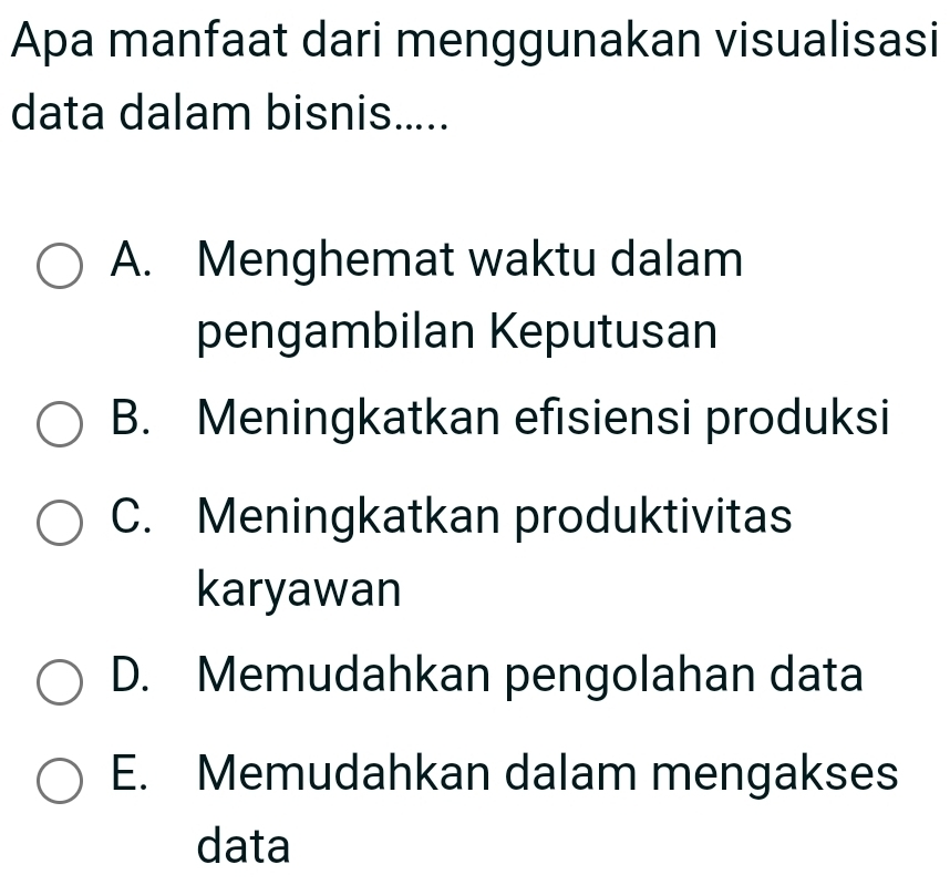 Apa manfaat dari menggunakan visualisasi
data dalam bisnis.....
A. Menghemat waktu dalam
pengambilan Keputusan
B. Meningkatkan efisiensi produksi
C. Meningkatkan produktivitas
karyawan
D. Memudahkan pengolahan data
E. Memudahkan dalam mengakses
data