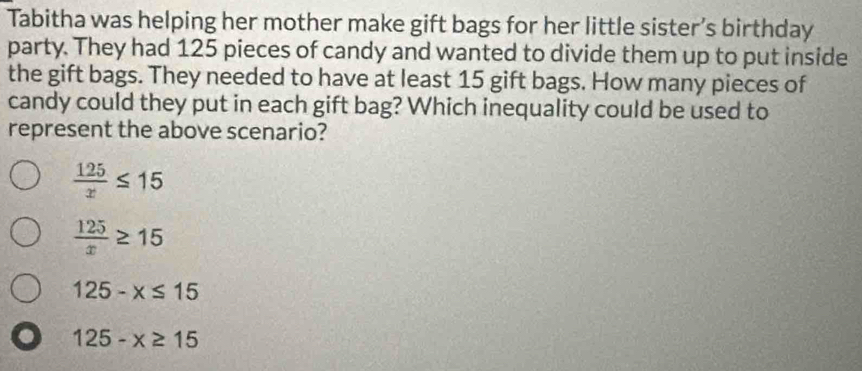 Tabitha was helping her mother make gift bags for her little sister’s birthday
party. They had 125 pieces of candy and wanted to divide them up to put inside
the gift bags. They needed to have at least 15 gift bags. How many pieces of
candy could they put in each gift bag? Which inequality could be used to
represent the above scenario?
 125/x ≤ 15
 125/x ≥ 15
125-x≤ 15
125-x≥ 15