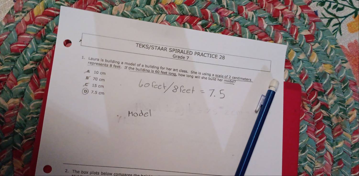 TEKS/STAAR SPIRALED PRACTICE 28
Grade 7
1. Laura is building a model of a building for her art class. She is using a scale of 2 centimeters
A 10 cm
represents 8 feet. If the building is 60 feet long, how long will she build her model?
B 70 cm
C 15 cm
D) 7.5 cm
2. The box plots below compares the