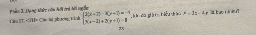 10).
Phần 3. Dạng thức câu hõi trả lời ngắn
Câu 17. ∠ TH> Cho hệ phương trình beginarrayl 2(x+2)-3(y+1)=-4 3(x-2)+2(y+1)=8endarray. , khi đó giá trị biều thức P=3x-4y là bao nhiêu?
23