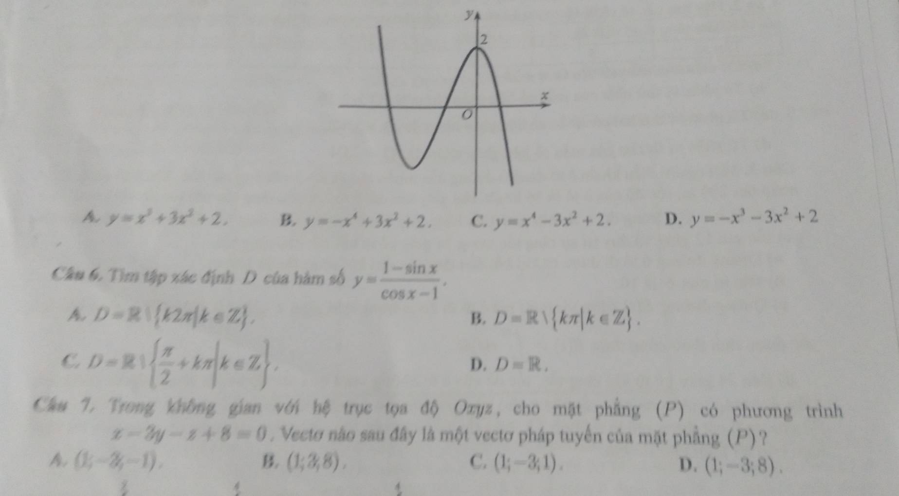 y=x^3+3x^2+2, B. y=-x^4+3x^2+2. C. y=x^4-3x^2+2. D. y=-x^3-3x^2+2
Câu 6. Tìm tập xác định D của hàm số y= (1-sin x)/cos x-1 ,
A D=R| k2π |k∈ Z.
B. D=R kπ |k∈ Z.
C. D=R|  π /2 +kπ |k∈ Z.
D. D=R. 
Chu 7. Trong không gian với hệ trục tọa độ Oxyz, cho mặt phẳng (P) có phương trình
x-2y-z+8=0. Vectơ nào sau đây là một vectơ pháp tuyến của mặt phẳng (P)?
A. (1;-2;-1). B. (1;3,8). C. (1;-3;1). D. (1;-3;8). 
4