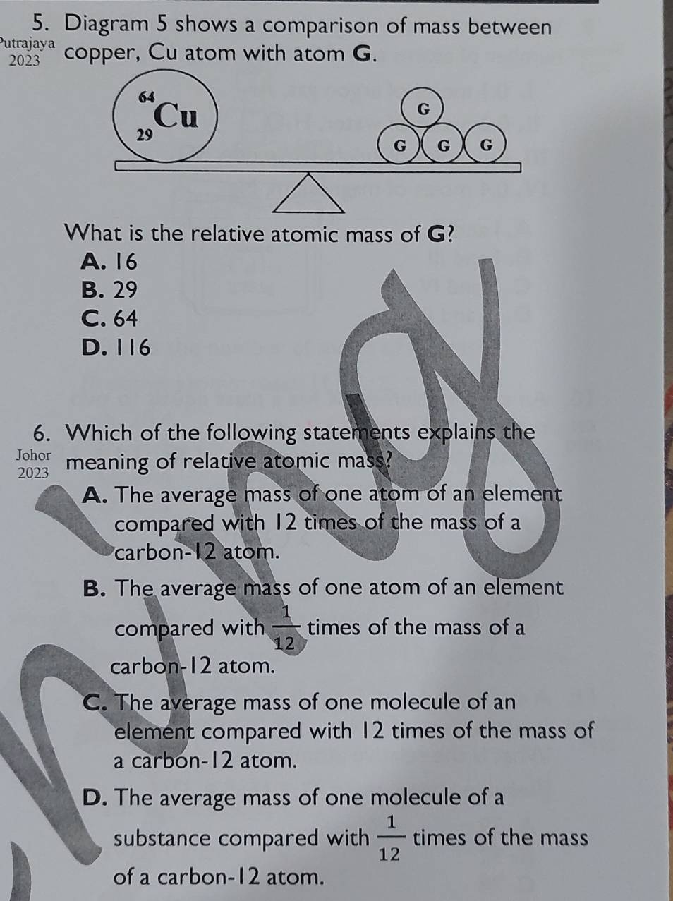 Diagram 5 shows a comparison of mass between
Putrajaya copper, Cu atom with atom G.
2023
What is the relative atomic mass of G?
A. 16
B. 29
C. 64
D. 116
6. Which of the following statements explains the
Johor
2023 meaning of relative atomic mass?
A. The average mass of one atom of an element
compared with 12 times of the mass of a
carbon- 12 atom.
B. The average mass of one atom of an element
compared with  1/12  times of the mass of a
carbon- 12 atom.
C. The average mass of one molecule of an
element compared with 12 times of the mass of
a carbón- 12 atom.
D. The average mass of one molecule of a
substance compared with  1/12  times of the mass
of a carbon- 12 atom.