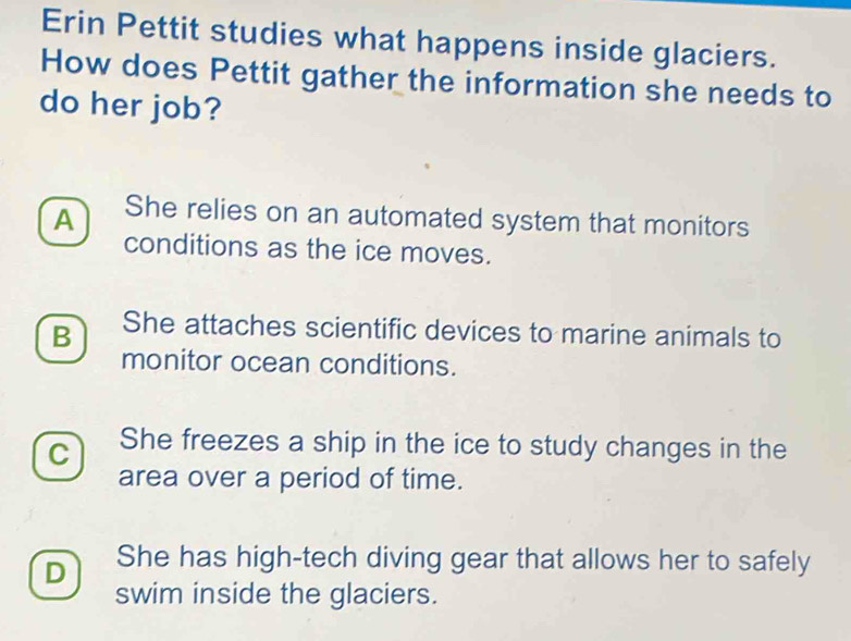 Erin Pettit studies what happens inside glaciers.
How does Pettit gather the information she needs to
do her job?
A She relies on an automated system that monitors
conditions as the ice moves.
B She attaches scientific devices to marine animals to
monitor ocean conditions.
C She freezes a ship in the ice to study changes in the
area over a period of time.
D She has high-tech diving gear that allows her to safely
swim inside the glaciers.