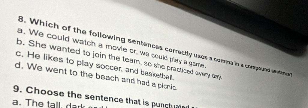 Which of the following sentences correctly uses a comma in a compound sentence
a. We could watch a movie or, we could play a game
b. She wanted to join the team, so she practiced every day
c. He likes to play soccer, and basketball.
d. We went to the beach and had a picnic.
9. Choose the sentence that is punctuated
a. The tall , d a