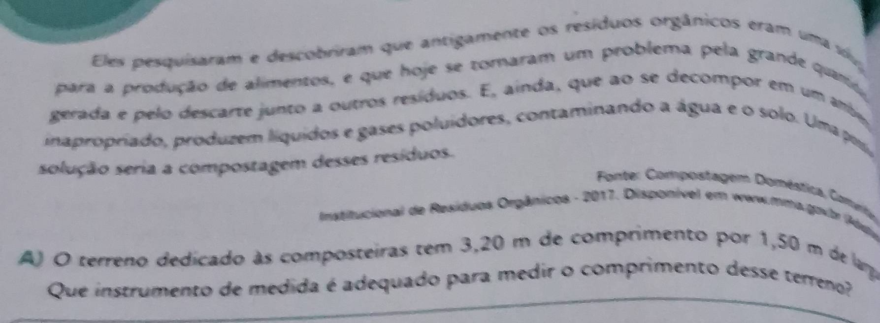 Eles pesquisaram e descobriram que antigamente os resíduos orgânicos eram uma si 
para a produção de alimentos, e que hoje se tomaram um problema pela grande quaro 
gerada e pelo descarte junto a outros resíduos. E, ainda, que ao se decompor em um a 
inapropriado, produzem liquidos e gases poluídores, contaminando a água e o solo. Uma po, 
solução seria a compostagem desses resíduos. 
Fonte: Compostagem Doméstica, Comvto 
Institucional de Resíduos Orgânicos - 2017. Disponível em werw.mma.govtr (áu, 
A) O terreno dedicado às composteiras tem 3,20 m de comprimento por 1,50 m de larpa 
Que instrumento de medida é adequado para medir o comprimento desse terreno?