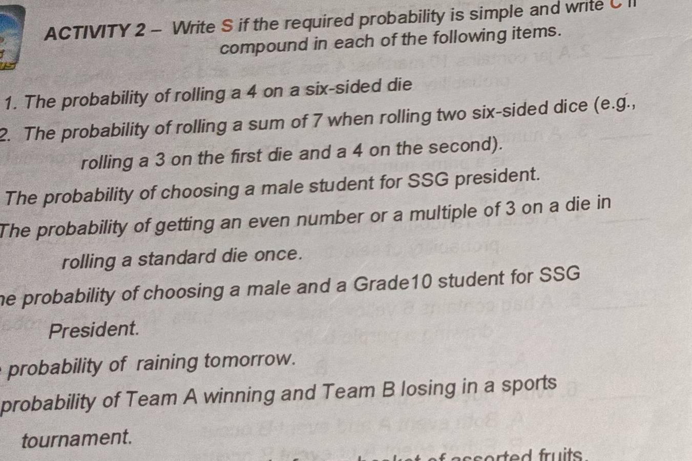 ACTIVITY 2 - Write S if the required probability is simple and write C I 
compound in each of the following items. 
1. The probability of rolling a 4 on a six-sided die 
2. The probability of rolling a sum of 7 when rolling two six-sided dice (e.g., 
rolling a 3 on the first die and a 4 on the second). 
The probability of choosing a male student for SSG president. 
The probability of getting an even number or a multiple of 3 on a die in 
rolling a standard die once. 
he probability of choosing a male and a Grade10 student for SSG 
President. 
probability of raining tomorrow. 
probability of Team A winning and Team B losing in a sports 
tournament.