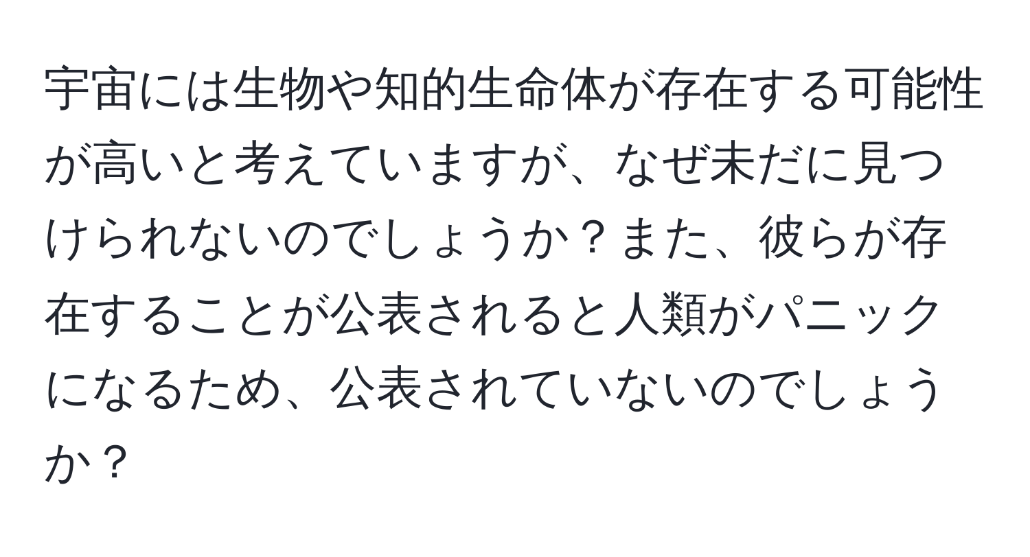 宇宙には生物や知的生命体が存在する可能性が高いと考えていますが、なぜ未だに見つけられないのでしょうか？また、彼らが存在することが公表されると人類がパニックになるため、公表されていないのでしょうか？